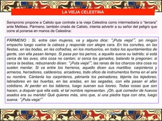 LA VIEJA CELESTINA

Sempronio propone a Calisto que contrate a la vieja Celestina como intermediaria o “tercera”
ante Melibea. Pármeno, también criado de Calisto, intenta advertir a su señor del peligro que
corre al ponerse en manos de Celestina:

PÁRMENO : Si, entre cien mujeres, va y alguno dice: “¡Puta vieja!”, sin ningún
empacho luego vuelve la cabeza y responde con alegre cara. En los convites, en las
fiestas, en las bodas, en las cofradías, en los mortuorios, en todos los ayuntamientos de
gente, con ella pasan tiempo. Si pasa por los perros, a aquello suena su ladrido; si está
cerca de las aves, otra cosa no cantan; si cerca los ganados, balando la pregonan; si
cerca la bestias, rebuznando dicen: “¡Puta vieja!”; las ranas de los charcos otra cosa no
suelen mentar. Si va entre los herreros, aquello dicen sus martillos. carpinteros y
armeros, herradores, caldereros, arcadores, todo oficio de instrumentos forma en el aire
su nombre. Cántanla los carpinteros, péinanla los peinadores; téjenla los tejedores;
labradores en las huertas, en las aradas, en las segadas, con ella pasan el afán
cotidiano. Al perder en los tableros, luego suenan sus loores. Todas cosas que son
hacen, a doquier que ella está, el tal nombre representan. ¡Oh, qué comedor de huevos
asados era su marido! Qué quieres más, sino que, si una piedra topa con otra, luego
suena: “¡Puta vieja!”


                                                               06/01/13
 