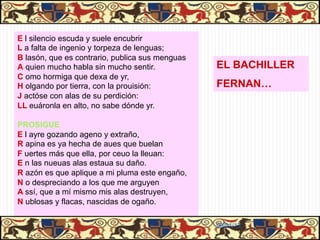 E l silencio escuda y suele encubrir
L a falta de ingenio y torpeza de lenguas;
B lasón, que es contrario, publica sus menguas
A quien mucho habla sin mucho sentir.            EL BACHILLER
C omo hormiga que dexa de yr,
H olgando por tierra, con la prouisión:          FERNAN…
J actóse con alas de su perdición:
LL euáronla en alto, no sabe dónde yr.

PROSIGUE
E l ayre gozando ageno y extraño,
R apina es ya hecha de aues que buelan
F uertes más que ella, por ceuo la lleuan:
E n las nueuas alas estaua su daño.
R azón es que aplique a mi pluma este engaño,
N o despreciando a los que me arguyen
A ssí, que a mí mismo mis alas destruyen,
N ublosas y flacas, nascidas de ogaño.

                                                 06/01/13
 