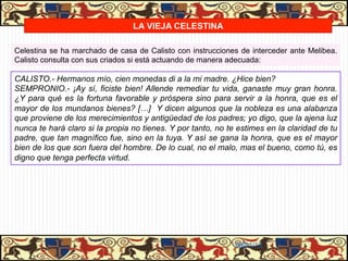 LA VIEJA CELESTINA

Celestina se ha marchado de casa de Calisto con instrucciones de interceder ante Melibea.
Calisto consulta con sus criados si está actuando de manera adecuada:

CALISTO.- Hermanos mío, cien monedas di a la mi madre. ¿Hice bien?
SEMPRONIO.- ¡Ay sí, ficiste bien! Allende remediar tu vida, ganaste muy gran honra.
¿Y para qué es la fortuna favorable y próspera sino para servir a la honra, que es el
mayor de los mundanos bienes? […] Y dicen algunos que la nobleza es una alabanza
que proviene de los merecimientos y antigüedad de los padres; yo digo, que la ajena luz
nunca te hará claro si la propia no tienes. Y por tanto, no te estimes en la claridad de tu
padre, que tan magnífico fue, sino en la tuya. Y así se gana la honra, que es el mayor
bien de los que son fuera del hombre. De lo cual, no el malo, mas el bueno, como tú, es
digno que tenga perfecta virtud.




                                                              06/01/13
 