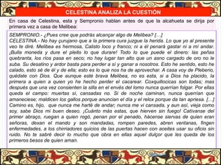 CELESTINA ANALIZA LA CUESTIÓN
En casa de Celestina, esta y Sempronio hablan antes de que la alcahueta se dirija por
primera vez a casa de Melibea:
SEMPRONIO.- ¿Pues cree que podrás alcançar algo de Melibea? […]
CELESTINA.- No hay çurujano que a la primera cura juzgue la herida. Lo que yo al presente
veo te diré. Melibea es hermosa, Calisto loco y franco; ni a él penará gastar ni a mí andar.
¡Bulla moneda y dure el pleito lo que durare! Todo lo que puede el dinero: las peñas
quebranta, los ríos pasa en seco; no hay lugar tan alto que un asno cargado de oro no le
suba. Su desatino y ardor basta para perder a sí y ganar a nosotros. Esto he sentido, esto he
calado, esto sé de él y de ella; esto es lo que nos ha de aprovechar. A casa voy de Pleberio,
quédate con Dios. Que aunque esté brava Melibea, no es esta, si a Dios ha placido, la
primera a quien a quien yo he hecho perder el cacarear. Coxquillocicas son todas; mas
después que una vez consienten la silla en el envés del lomo nunca querrían folgar. Por ellas
queda el campo: muertas sí, cansadas no. Si de noche caminan, nunca querrían que
amaneciese; maldicen los gallos porque anuncian el día y el relox porque da tan apriesa. […]
Camino es, hijo, que nunca me harté de andar; nunca me vi cansada, y aun así, vieja como
soy, sabe Dios mi buen deseo. ¡Cuánto más estas, que hierven sin fuego! Catívanse del
primer abraço, ruegan a quien rogó, penan por el penado, hácense siervas de quien eran
señoras, dexan el mando y son mandadas, rompen paredes, abren ventanas, fingen
enfermedades, a los chirriadores quicios de las puertas hacen con aceites usar su oficio sin
ruido. No te sabré decir lo mucho que obra en ellas aquel dulçor que les queda de los
primeros besos de quien aman.

                                                               06/01/13
 