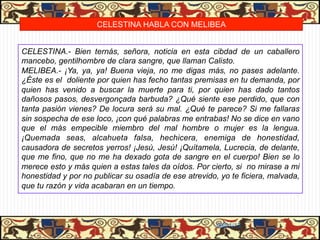 CELESTINA HABLA CON MELIBEA


CELESTINA.- Bien ternás, señora, noticia en esta cibdad de un caballero
mancebo, gentilhombre de clara sangre, que llaman Calisto.
MELIBEA.- ¡Ya, ya, ya! Buena vieja, no me digas más, no pases adelante.
¿Éste es el doliente por quien has fecho tantas premisas en tu demanda, por
quien has venido a buscar la muerte para ti, por quien has dado tantos
dañosos pasos, desvergonçada barbuda? ¿Qué siente ese perdido, que con
tanta pasión vienes? De locura será su mal. ¿Qué te parece? Si me fallaras
sin sospecha de ese loco, ¡con qué palabras me entrabas! No se dice en vano
que el más empecible miembro del mal hombre o mujer es la lengua.
¡Quemada seas, alcahueta falsa, hechicera, enemiga de honestidad,
causadora de secretos yerros! ¡Jesú, Jesú! ¡Quítamela, Lucrecia, de delante,
que me fino, que no me ha dexado gota de sangre en el cuerpo! Bien se lo
merece esto y más quien a estas tales da oídos. Por cierto, si no mirase a mi
honestidad y por no publicar su osadía de ese atrevido, yo te ficiera, malvada,
que tu razón y vida acabaran en un tiempo.



                                                       06/01/13
 