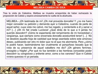 MELIBEA CAMBIA DE IDEA

Tras la visita de Celestina, Melibea se muestra arrepentida de haber rechazado la
proposición de Calisto y espera ansiosamente la vuelta de la alcahueta.

   MELIBEA.- ¡Oh lastimada de mí! ¡Oh mal proveída doncella! Y ¿no me fuera
   mejor conceder su petición y demanda ayer a Celestina, cuando de parte de
   aquel señor, cuya vista me cativó, me fue rogado, y contentarle a él y sanar a
   mí? […] ¡Oh mi fiel criada Lucrecia! ¿Qué dirás de lo que a ti jamás he
   querido descobrir? ¡Cómo te espantarás del rompimiento de mi honestidad y
   vergüença, que siempre como encerrada doncella acostumbré tener! […] No
   se desdore aquella hoja de castidad que tengo asentada sobre este amoroso
   deseo, publicando ser otro mi dolor que no el que me atormenta. Pero ¿cómo
   lo podré hacer, lastimándome tan cruelmente el ponçoñoso bocado que la
   vista de su presencia de aquel caballero me dio? ¡Oh género femíneo,
   encogido y frágile! ¿Por qué no fue también a las hembras concedido poder
   descobrir su congoxoso y ardiente amor, como a los varones? Que ni Calisto
   viviera quexoso ni yo penada.




                                                         06/01/13
 