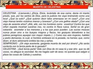 MUERTE DE CELESTINA

CELESTINA : (Llamando.) ¡Elicia, Elicia, levántate de esa cama, dame mi manto
presto, que, por los santos de Dios, para la justicia me vaya bramando como una
loca! ¿Qué es esto? ¿Qué quieren decir tales amenazas en mi casa? ¿Con una
vieja mansa tenéis vosotros manos y braveza? ¿Con una gallina atada? ¿Con una
vieja de sesenta años? ¡Allá, allá, con los hombres como vosotros! Contra los que
ciñen espada mostrad vuestras iras, no contra m flaca rueca. Señal es de gran
cobardía acometer a los menores y a los que poco pueden. Las sucias moscas
nunca pican sino a los bueyes magros y flacos, los gozques labradores a los
pobres peregrinos aquejan con mayor ímpetu (...) Como nos veis mujeres, habláis
y pedís demasías, lo cual, si hombre sintieseis en la posada, no haríais; que, como
dicen, el duro adversario entibia las iras y sañas.
SEMPRONIO : ¡Oh vieja avarienta, garganta muerta de sed por dinero! ¿No serás
contenta con la tercia parte de lo ganado?
CELESTINA : ¡Qué tercia parte! Vete con Dios de mi casa tú y ese otro que no dé
voces, no allegue la vecindad. No me hagáis salir de seso; no queráis que salgan a
plaza las cosas de Calisto y vuestras.



                                                         06/01/13
 