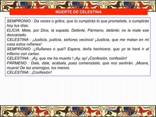 MUERTE DE CELESTINA

SEMPRONIO : Da voces o gritos, que tú cumplirás lo que prometiste, o cumplirás
hoy tus días.
ELICIA: Mete, por Dios, la espada. Deténle, Pármeno, deténle; no la mate ese
desvariado.
CELESTINA : ¡Justicia, justicia, señores vecinos! ¡Justicia, que me matan en mi
casa estos rufianes!
SEMPRONIO :¿Rufianes o qué? Espera, doña hechicera, que yo te haré ir al
infierno con cartas.
CELESTINA : ¡Ay, que me ha muerto ! ¡Ay, ay! ¡Confesión, confesión!
PÁRMENO : Dale, dale, acábala, pues comenzaste, que nos sentirán. ¡Muera,
muera! De los enemigos, los menos.
CELESTINA : ¡Confesión!




                                                      06/01/13
 