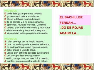 PROSIGUE
D onde ésta gozar pensaua bolando
O yo de screuir cobrar más honor
D el vno y del otro nasció disfauor:
                                              EL BACHILLER
E lla es comida y a mí están cortando         FERNAN…
R eproches, reuistas y tachas. Callando
O bstara, y los daños de inuidia y murmuros   ..DO DE ROJAS
I nsisto remando, y los puertos seguros
A trás quedan todos ya quanto más ando.       ACABÓ LA…
PROSIGUE
S i bien quereys ver mi limpio motiuo,
A quál me endereça de aquestos estremos,
C on quál participa, quién rige sus remos,
A pollo, Diana o Cupido altiuo,
B uscad bien el fin de aquesto que escriuo,
O del principio leed su argumento:
L eeldo, vereys que, avnque dulce cuento,
A mantes, que os muestra salir de catiuo.
                                                06/01/13
 