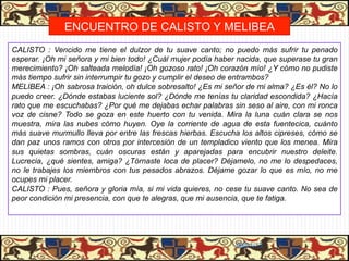 PASIÓN DE CALISTO Y MELIBEA
              ENCUENTRO DE CALISTO Y MELIBEA
CALISTO : Vencido me tiene el dulzor de tu suave canto; no puedo más sufrir tu penado
esperar. ¡Oh mi señora y mi bien todo! ¿Cuál mujer podía haber nacida, que superase tu gran
merecimiento? ¡Oh salteada melodía! ¡Oh gozoso rato! ¡Oh corazón mío! ¿Y cómo no pudiste
más tiempo sufrir sin interrumpir tu gozo y cumplir el deseo de entrambos?
MELIBEA : ¡Oh sabrosa traición, oh dulce sobresalto! ¿Es mi señor de mi alma? ¿Es él? No lo
puedo creer. ¿Dónde estabas luciente sol? ¿Dónde me tenías tu claridad escondida? ¿Hacía
rato que me escuchabas? ¿Por qué me dejabas echar palabras sin seso al aire, con mi ronca
voz de cisne? Todo se goza en este huerto con tu venida. Mira la luna cuán clara se nos
muestra, mira las nubes cómo huyen. Oye la corriente de agua de esta fuentecica, cuánto
más suave murmullo lleva por entre las frescas hierbas. Escucha los altos cipreses, cómo se
dan paz unos ramos con otros por intercesión de un templadico viento que los menea. Mira
sus quietas sombras, cuán oscuras están y aparejadas para encubrir nuestro deleite.
Lucrecia, ¿qué sientes, amiga? ¿Tórnaste loca de placer? Déjamelo, no me lo despedaces,
no le trabajes los miembros con tus pesados abrazos. Déjame gozar lo que es mío, no me
ocupes mi placer.
CALISTO : Pues, señora y gloria mía, si mi vida quieres, no cese tu suave canto. No sea de
peor condición mi presencia, con que te alegras, que mi ausencia, que te fatiga.




                                                              06/01/13
 