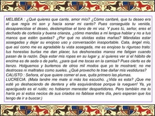 PASIÓN DE CALISTO Y MELIBEA

MELIBEA : ¿Qué quieres que cante, amor mío? ¿Cómo cantaré, que tu deseo era
el que regía mi son y hacía sonar mi canto? Pues conseguida tu venida,
desaparecióse el deseo, destemplóse el tono de mi voz. Y pues tú, señor, eres el
dechado de cortesía y buena crianza, ¿cómo mandas a mi lengua hablar y no a tus
manos que estén quedas? ¿Por qué no olvidas estas mañas? Mándalas estar
sosegadas y dejar su enojoso uso y conversación insoportable. Cata, ángel mío,
que así como me es agradable tu vista sosegada, me es enojoso tu riguroso trato:
tus honestas burlas me dan placer, tus deshonestas manos me fatigan cuando
pasan de la razón. Deja estar mis ropas en su lugar y, si quieres ver si el hábito de
encima es de seda o de paño, ¿para qué me tocas en la camisa? Pues cierto es de
lienzo. Holguemos y burlemos de otros mil modos que yo te mostraré; no me
destroces ni maltrates como sueles. ¿Qué provecho te trae dañar mis vestiduras?
CALISTO : Señora, el que quiere comer el ave, quita primero las plumas.
LUCRECIA. (Mala landre me mate si más los escucho. ¿Vida es esta? ¡Que me
esté yo deshaciendo de dentera y ella esquivándose porque la rueguen! Ya, ya
apaciguado es el ruido; no hobieron menester despartidores. Pero también me lo
haría yo si estos necios de sus criados no fablase entre día, pero esperan que los
tengo de ir a buscar.)

                                                          06/01/13
 