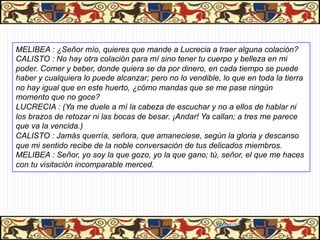 PASIÓN DE CALISTO Y MELIBEA


MELIBEA : ¿Señor mío, quieres que mande a Lucrecia a traer alguna colación?
CALISTO : No hay otra colación para mí sino tener tu cuerpo y belleza en mi
poder. Comer y beber, donde quiera se da por dinero, en cada tiempo se puede
haber y cualquiera lo puede alcanzar; pero no lo vendible, lo que en toda la tierra
no hay igual que en este huerto, ¿cómo mandas que se me pase ningún
momento que no goce?
LUCRECIA : (Ya me duele a mí la cabeza de escuchar y no a ellos de hablar ni
los brazos de retozar ni las bocas de besar. ¡Andar! Ya callan; a tres me parece
que va la vencida.)
CALISTO : Jamás querría, señora, que amaneciese, según la gloria y descanso
que mi sentido recibe de la noble conversación de tus delicados miembros.
MELIBEA : Señor, yo soy la que gozo, yo la que gano; tú, señor, el que me haces
con tu visitación incomparable merced.




                                                         06/01/13
 