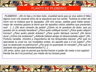 MUERTE DE CALISTO Y MELIBEA
                      PLANTO DE PLEBERIO

 PLEBERIO : ¡Oh mi hija y mi bien todo, crueldad sería que yo viva sobre ti! Más
dignos eran mis sesenta años de la sepultura que tus veinte. Turbóse la orden del
morir con la tristeza que te aquejaba. ¡Oh mis canas, salidas para haber pesar,
mejor de vosotras gozara la tierra que de aquellos rubios cabellos que presentes
veo! […] ¡Oh duro corazón de padre! ¿Cómo no te quiebras de dolor, que ya
quedas sin tu amada heredera? ¿Para quién edifiqué torres? ¿Para quién adquirí
honras? ¿Para quién planté árboles? ¿Para quién fabriqué navíos? ¡Oh tierra
dura! ¿Cómo me sostienes? ¿Adónde hallará abrigo mi desconsolada vejez? ¡Oh,
Fortuna variable, ministra y mayordoma de los temporales bienes! ¿Por qué no
ejecutaste tu cruel ira, tus mudables ondas, en aquello que a ti es sujeto? ¿Por
qué no destruiste mi patrimonio? ¿Por qué no quemaste mi morada? ¿Por qué no
asolaste mis grandes heredamientos? [...]
¡Oh amor, amor, que no pensé que tenías fuerza ni poder de matar a tus sujetos!
Herida fue de ti mi juventud, por medio de tus brasas pasé.




                                                         06/01/13
 