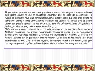 Te ponen un arco en la mano con que tires a tiento; más ciegos son tus ministros
que jamás siente ni ven el desabrido galardón que se saca de tu servicio. Tu
fuego es ardiente rayo que jamás hace señal donde llega. La leña que gasta tu
llama son almas y vidas de humanas criaturas, las cuales son tantas que de quién
comenzar pueda apenas se me ocurre, no sólo de cristianos, mas de gentiles y
judíos, y todos en pago de buenos servicios. […]
Del mundo me quejo, porque en sí me crió; porque no me dando vida no naciera
Melibea; no nacida, no amara; no amando, cesara mi queja. ¡Oh mi compañera
buena, y mi hija despedazada! ¿Por qué no impediste su muerte? ¿Por qué no
hubiste lástima de tu querida y amada madre? ¿Por qué te mostraste tan cruel
con tu viejo padre? ¿Por qué me dejaste, cuando yo te había de dejar? ¿Por qué
me dejaste penado? ¿Por qué me dejaste triste y solo in hoc lacrymarum valle?




                                                      06/01/13
 