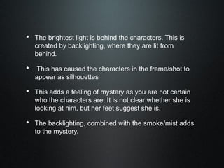 • The brightest light is behind the characters. This is
created by backlighting, where they are lit from
behind.
• This has caused the characters in the frame/shot to
appear as silhouettes
• This adds a feeling of mystery as you are not certain
who the characters are. It is not clear whether she is
looking at him, but her feet suggest she is.
• The backlighting, combined with the smoke/mist adds
to the mystery.
 