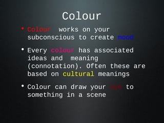 • Colour works on your
subconscious to create mood
• Every colour has associated
ideas and meaning
(connotation). Often these are
based on cultural meanings
• Colour can draw your eye to
something in a scene
Colour
 