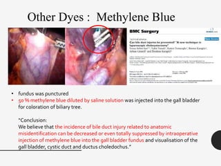 • fundus was punctured
• 50 % methylene blue diluted by saline solution was injected into the gall bladder
for coloration of biliary tree.
“Conclusion:
We believe that the incidence of bile duct injury related to anatomic
misidentification can be decreased or even totally suppressed by intraoperative
injection of methylene blue into the gall bladder fundus and visualisation of the
gall bladder, cystic duct and ductus choledochus.”
Other Dyes : Methylene Blue
 