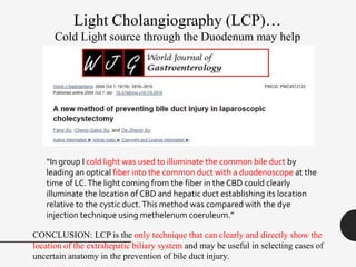 Light Cholangiography (LCP)…
Cold Light source through the Duodenum may help
“In group I cold light was used to illuminate the common bile duct by
leading an optical fiber into the common duct with a duodenoscope at the
time of LC.The light coming from the fiber in the CBD could clearly
illuminate the location of CBD and hepatic duct establishing its location
relative to the cystic duct.This method was compared with the dye
injection technique using methelenum coeruleum.”
CONCLUSION: LCP is the only technique that can clearly and directly show the
location of the extrahepatic biliary system and may be useful in selecting cases of
uncertain anatomy in the prevention of bile duct injury.
 