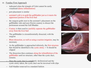 III . Fundus First Approach
– indicated when the triangle of Calot cannot be easily
visualized (dense inflammation)
– port placement is similar
– assistant’s job is to grab the gallbladder just as it meets the
uppermost portion of the liver bed
– the surgeon grabs next to the assistant’s placement on the
gallbladder side and uses Electro-cautery to dissect the
peritoneum around the Gall Bladder
– Cautery is then used to carefully separate the gallbladder
away from the liver bed
– The gallbladder is circumferentially dissected, with the
surgeon
– Blunt dissection, as well as using a suction irrigation, may be
necessary
– As the gallbladder is approached inferiorly, the first structure
that should be identified is the cystic artery -> It should be
clipped
– The dissection then continues along the infundibulum of the
gallbladder until no structure, other than the cystic duct,
remains.
– Once the cystic duct is completely skeletonized and the
cystic artery taken, the cystic duct can be traversed with clips
– Gall bladder removed in a standard fashion
 