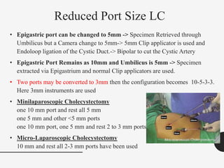 Reduced Port Size LC
• Epigastric port can be changed to 5mm -> Specimen Retrieved through
Umbilicus but a Camera change to 5mm-> 5mm Clip applicator is used and
Endoloop ligation of the Cystic Duct.-> Bipolar to cut the Cystic Artery
• Epigastric Port Remains as 10mm and Umbilicus is 5mm -> Specimen
extracted via Epigastrium and normal Clip applicators are used.
• Two ports may be converted to 3mm then the configuration becomes 10-5-3-3.
Here 3mm instruments are used
• Minilaparoscopic Cholecystectomy
one 10 mm port and rest all 5 mm
one 5 mm and other <5 mm ports
one 10 mm port, one 5 mm and rest 2 to 3 mm ports
• Micro-Laparoscopic Cholecystectomy
10 mm and rest all 2-3 mm ports have been used
 