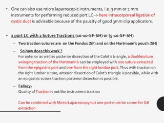 • One can also use micro laparoscopic instruments, i.e. 3 mm or 2 mm
instruments for performing reduced port LC -> here intracorporeal ligation of
cystic duct is advisable because of the paucity of good 3mm clip applicators.
• 2 port LC with 2 SutureTractions (10-10-SF-SH) or (5-10-SF-SH)
– Two traction sutures are on the Fundus (SF) and on the Hartmann’s pouch (SH)
– So how does this work ?
For anterior as well as posterior dissection of the Calot’s triangle, a doublesuture
swinging traction of the Hartmann’s can be employed with one suture extracted
from the epigastric port and one from the right lumbar port.Thus with traction on
the right lumbar suture, anterior dissection of Calot’s triangle is possible, while with
an epigastric suture traction posterior dissection is possible.
– Fallacy-
Quality ofTraction is not like instrument traction
Can be combined with Micro-Laparoscopy but one port must be 10mm for GB
extraction
 
