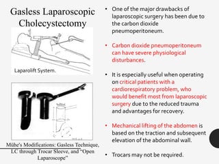 • One of the major drawbacks of
laparoscopic surgery has been due to
the carbon dioxide
pneumoperitoneum.
• Carbon dioxide pneumoperitoneum
can have severe physiological
disturbances.
• It is especially useful when operating
on critical patients with a
cardiorespiratory problem, who
would benefit most from laparoscopic
surgery due to the reduced trauma
and advantages for recovery.
• Mechanical lifting of the abdomen is
based on the traction and subsequent
elevation of the abdominal wall.
• Trocars may not be required.
Laparolift System.
Gasless Laparoscopic
Cholecystectomy
Mühe's Modifications: Gasless Technique,
LC through Trocar Sleeve, and “Open
Laparoscope”
 