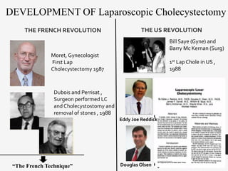 DEVELOPMENT OF Laparoscopic Cholecystectomy
THE FRENCH REVOLUTION
Moret, Gynecologist
First Lap
Cholecystectomy 1987
Dubois and Perrisat ,
Surgeon performed LC
and Cholecystostomy and
removal of stones , 1988
THE US REVOLUTION
“The French Technique”
Bill Saye (Gyne) and
Barry Mc Kernan (Surg)
1st Lap Chole in US ,
1988
Eddy Joe Reddick
Douglas Olsen
 