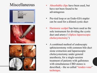 • Absorbable clips have been used, but
have not been found to be
advantageous
• Pre-tied loop or an Endo-GIA stapler
can be used for a dilated cystic duct
• Harmonic scalpel has been used as the
sole instrument for dividing the cystic
duct and artery (‘clipless laparoscopic
cholecystectomy’)
• A combined method of endoscopic
sphincterotomy with common bile duct
stone extraction and laparoscopic
cholecystectomy under general
anesthesia, for a single-session
treatment of patients with gallstones
with simultaneous CBD stones is
described, - the so called “rendez-vous”
technique.
Miscellaneous
 