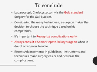 To conclude
• Laparoscopic Cholecystectomy is the Gold standard
Surgery for the Gall bladder.
• Considering the many techniques , a surgeon makes the
decision to choose the technique based on his
competency.
• It’s important to Recognize complications early.
• Always consult a Senior Hepato-biliary surgeon when in
doubt or when in trouble.
• Recent Advancements in guidelines, instruments and
techniques make surgery easier and decrease the
complications.
 