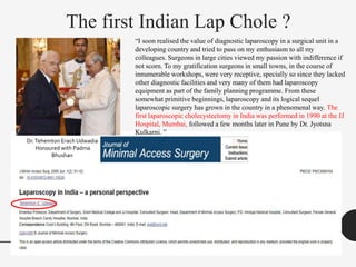 The first Indian Lap Chole ?
“I soon realised the value of diagnostic laparoscopy in a surgical unit in a
developing country and tried to pass on my enthusiasm to all my
colleagues. Surgeons in large cities viewed my passion with indifference if
not scorn. To my gratification surgeons in small towns, in the course of
innumerable workshops, were very receptive, specially so since they lacked
other diagnostic facilities and very many of them had laparoscopy
equipment as part of the family planning programme. From these
somewhat primitive beginnings, laparoscopy and its logical sequel
laparoscopic surgery has grown in the country in a phenomenal way. The
first laparoscopic cholecystectomy in India was performed in 1990 at the JJ
Hospital, Mumbai, followed a few months later in Pune by Dr. Jyotsna
Kulkarni. ”
Dr.Tehemton Erach Udwadia
Honoured with Padma
Bhushan
 