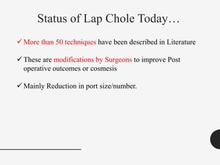 Status of Lap Chole Today…
 More than 50 techniques have been described in Literature
 These are modifications by Surgeons to improve Post
operative outcomes or cosmesis
 Mainly Reduction in port size/number.
 