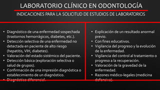 LABORATORIO CLÍNICO EN ODONTOLOGÍA
INDICACIONES PARA LA SOLICITUD DE ESTUDIOS DE LABORATORIOS
• Diagnóstico de una enfermedad sospechada
(trastornos hemorrágicos, diabetes, etc.).
• Detección selectiva de una enfermedad no
detectada en paciente de alto riesgo
(hepatitis, VIH, diabetes).
• Valoración del estado sistémico del paciente.
• Detección básica (exploración selectiva o
salud de grupos).
• Confirmación de una impresión diagnóstica o
establecimiento de un diagnóstico.
• Diagnóstico diferencial.
• Explicación de un resultado anormal
previo.
• Con fines educativos.
• Vigilancia del progreso y la evolución
de la enfermedad.
• Vigilancia del control al tratamiento o
progreso a la recuperación.
• Valoración de la gravedad de la
enfermedad.
• Razones médico-legales (medicina
defensiva).
 