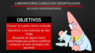 LABORATORIO CLÍNICO EN ODONTOLOGÍA
ESTUDIOS PREOPERATORIOS
OBJETIVOS
Evaluar un cuadro clínico conocido
Identificar a los enfermos de alto
riesgo
Búsqueda de alguna nueva
enfermedad que pudiera modificar
complicar el acto quirúrgico del
paciente
 