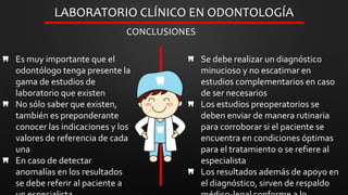 Es muy importante que el
odontólogo tenga presente la
gama de estudios de
laboratorio que existen
No sólo saber que existen,
también es preponderante
conocer las indicaciones y los
valores de referencia de cada
una
En caso de detectar
anomalías en los resultados
se debe referir al paciente a
LABORATORIO CLÍNICO EN ODONTOLOGÍA
CONCLUSIONES
Se debe realizar un diagnóstico
minucioso y no escatimar en
estudios complementarios en caso
de ser necesarios
Los estudios preoperatorios se
deben enviar de manera rutinaria
para corroborar si el paciente se
encuentra en condiciones óptimas
para el tratamiento o se refiere al
especialista
Los resultados además de apoyo en
el diagnóstico, sirven de respaldo
 