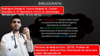 Personal de MedLine Plus. (2019). Pruebas de
laboratorio. MedLine Plus: Información de salud para
usted. Recuperado de
BIBLIOGRAFÍA
Rodríguez-Ortega D, Guerra-Delgado M, Cuellar-
González O. El laboratorio clínico en odontología.
Revista ADM. 2019; 76 (1): 20-25.
Un cirujano dentista siempre debe valorar
a su paciente más allá de los órganos
dentarios & cavidad oral:
los estudios de laboratorio son un pilar
importante para el desarrollo de un plan
de tratamiento odontológico con un
pronóstico lo más favorable posible
 