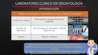 LABORATORIO CLÍNICO EN ODONTOLOGÍA
INTRODUCCIÓN
En el proceso de atención médica, el examen físico y la historia clínica
completa constituyen un método de estudio de la enfermedad en cualquiera de
sus etapas.
Este estudio es complementado con exámenes de laboratorio y de gabinete, para
identificar anormalidades que puedan poner en riesgo al paciente.
Pruebas de exploración complementaria de mayor utilidad en Odontología
Estudios por imagen
Radiografías, Ecografía, Resonancia
magnética
Estudios de
laboratorio
Química sanguínea, Biometría, Tiempos
sangrado, etc.
Estudios Biopsia, Citologías
 