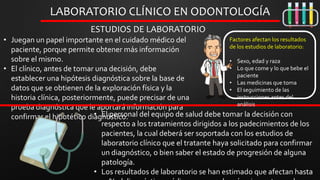 • Juegan un papel importante en el cuidado médico del
paciente, porque permite obtener más información
sobre el mismo.
• El clínico, antes de tomar una decisión, debe
establecer una hipótesis diagnóstica sobre la base de
datos que se obtienen de la exploración física y la
historia clínica, posteriormente, puede precisar de una
prueba diagnóstica que le aportará información para
confirmar el hipotético diagnóstico.
LABORATORIO CLÍNICO EN ODONTOLOGÍA
ESTUDIOS DE LABORATORIO
• El personal del equipo de salud debe tomar la decisión con
respecto a los tratamientos dirigidos a los padecimientos de los
pacientes, la cual deberá ser soportada con los estudios de
laboratorio clínico que el tratante haya solicitado para confirmar
un diagnóstico, o bien saber el estado de progresión de alguna
patología.
• Los resultados de laboratorio se han estimado que afectan hasta
Factores afectan los resultados
de los estudios de laboratorio:
• Sexo, edad y raza
• Lo que come y lo que bebe el
paciente
• Las medicinas que toma
• El seguimiento de las
instrucciones antes del
análisis
 
