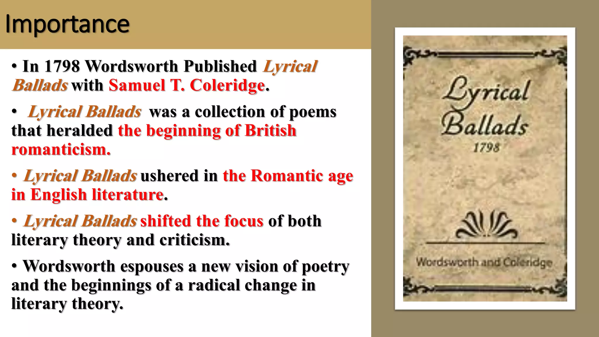 Importance
• In 1798 Wordsworth Published Lyrical
Ballads with Samuel T. Coleridge.
• Lyrical Ballads was a collection of poems
that heralded the beginning of British
romanticism.
• Lyrical Ballads ushered in the Romantic age
in English literature.
• Lyrical Ballads shifted the focus of both
literary theory and criticism.
• Wordsworth espouses a new vision of poetry
and the beginnings of a radical change in
literary theory.
 
