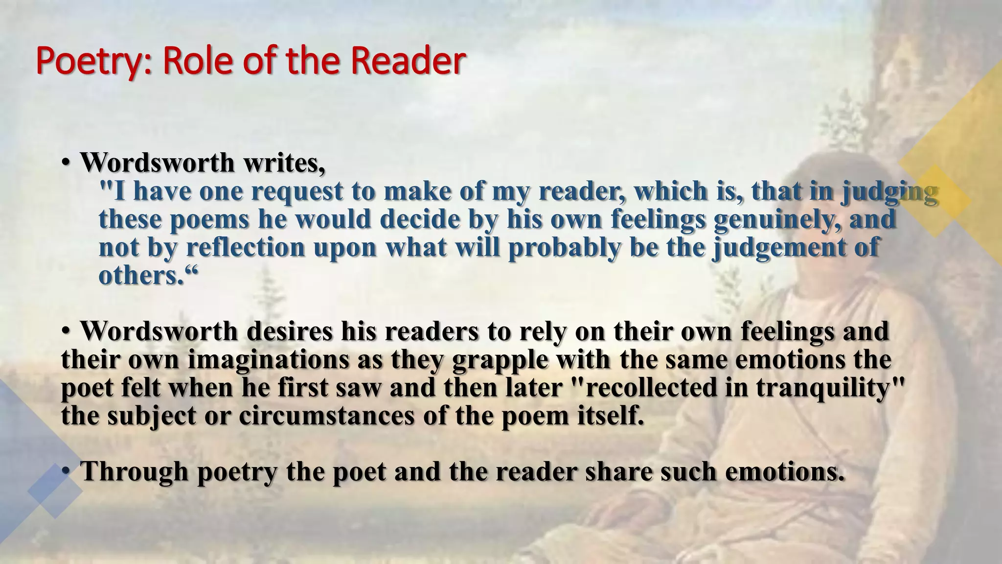 Poetry: Role of the Reader
• Wordsworth writes,
"I have one request to make of my reader, which is, that in judging
these poems he would decide by his own feelings genuinely, and
not by reflection upon what will probably be the judgement of
others.“
• Wordsworth desires his readers to rely on their own feelings and
their own imaginations as they grapple with the same emotions the
poet felt when he first saw and then later "recollected in tranquility"
the subject or circumstances of the poem itself.
• Through poetry the poet and the reader share such emotions.
 