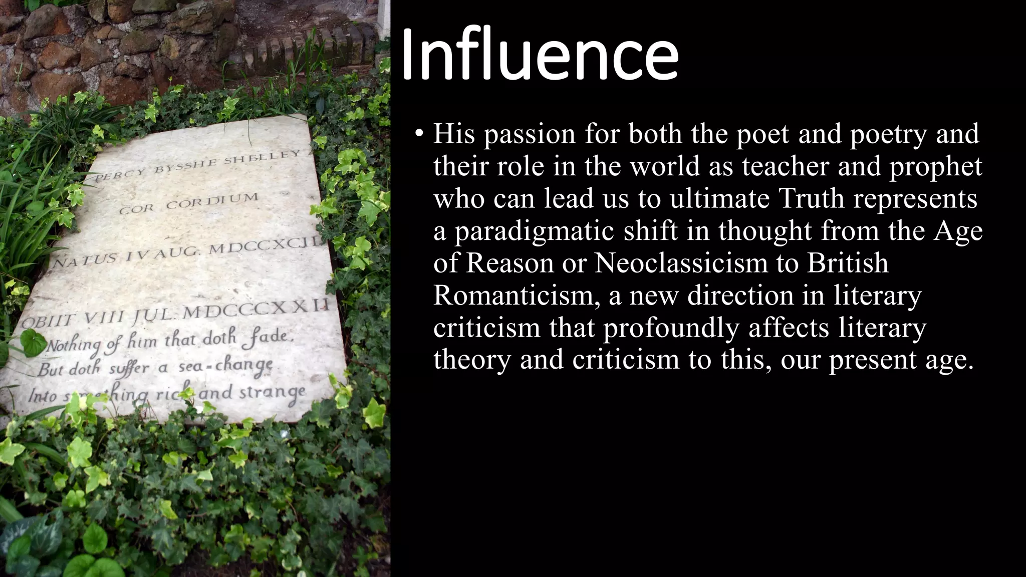 Influence
• His passion for both the poet and poetry and
their role in the world as teacher and prophet
who can lead us to ultimate Truth represents
a paradigmatic shift in thought from the Age
of Reason or Neoclassicism to British
Romanticism, a new direction in literary
criticism that profoundly affects literary
theory and criticism to this, our present age.
 