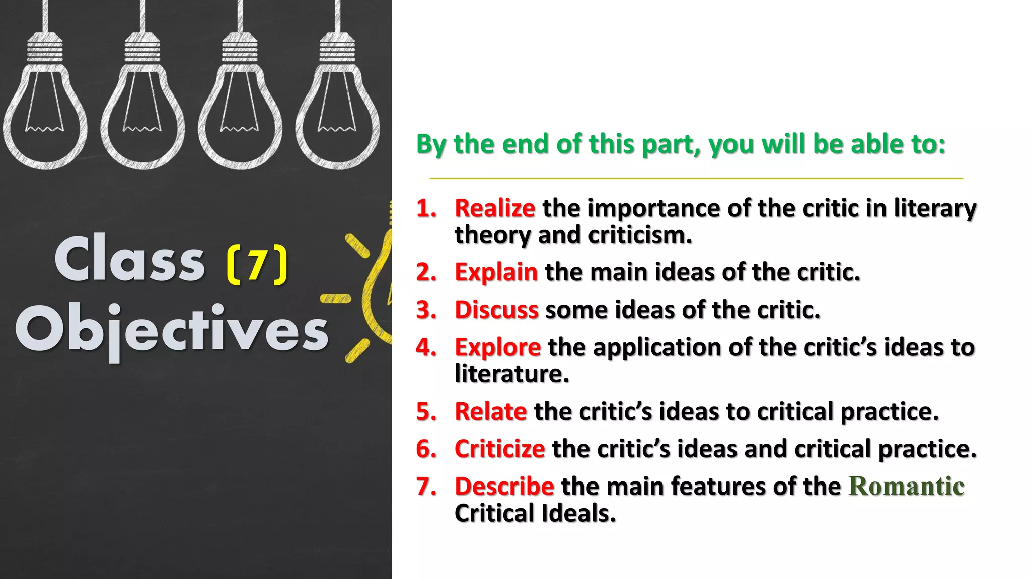 1. Realize the importance of the critic in literary
theory and criticism.
2. Explain the main ideas of the critic.
3. Discuss some ideas of the critic.
4. Explore the application of the critic’s ideas to
literature.
5. Relate the critic’s ideas to critical practice.
6. Criticize the critic’s ideas and critical practice.
7. Describe the main features of the Romantic
Critical Ideals.
Class (7)
Objectives
By the end of this part, you will be able to:
 