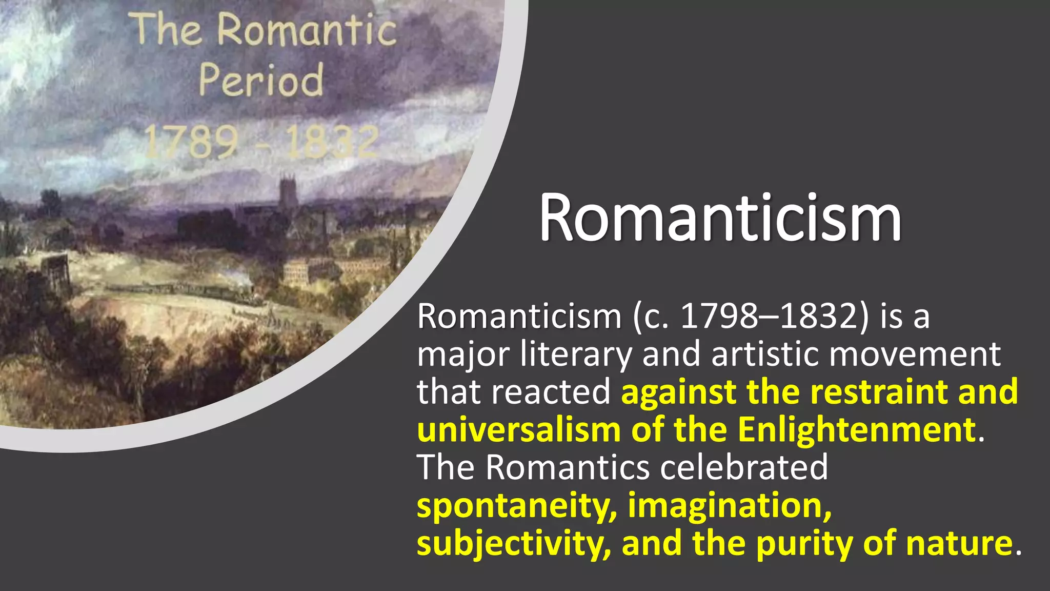 Romanticism
Romanticism (c. 1798–1832) is a
major literary and artistic movement
that reacted against the restraint and
universalism of the Enlightenment.
The Romantics celebrated
spontaneity, imagination,
subjectivity, and the purity of nature.
 