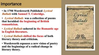 Importance
• In 1798 Wordsworth Published Lyrical
Ballads with Samuel T. Coleridge.
• Lyrical Ballads was a collection of poems
that heralded the beginning of British
romanticism.
• Lyrical Ballads ushered in the Romantic age
in English literature.
• Lyrical Ballads shifted the focus of both
literary theory and criticism.
• Wordsworth espouses a new vision of poetry
and the beginnings of a radical change in
literary theory.
 