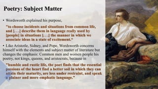 Poetry: Subject Matter
• Wordsworth explained his purpose,
"to choose incidents and situations from common life,
and [. . .] describe them in language really used by
[people] in situations [. . .] the manner in which we
associate ideas in a state of excitement.“
• Like Aristotle, Sidney, and Pope, Wordsworth concerns
himself with the elements and subject matter of literature but
changes the emphasis: Common men and women people his
poetry, not kings, queens, and aristocrats, because in
"humble and rustic life, the poet finds that the essential
passions of the heart find a better soil in which they can
attain their maturity, are less under restraint, and speak
a plainer and more emphatic language."
 