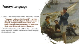 Poetry: Language
• Unlike Pope and his predecessors, Wordsworth chooses
"language really used by [people]"- everyday
speech, not the inflated poetic diction of heroic
couplets, complicated rhyme schemes, and
dense figures of speech placed in the mouths of
the typical eighteenth-century character.
• Wordsworth's rustics, such as Michael and Luke in his
poetic narrative "Michael," speak in the simple, everyday
diction of their trade.
 