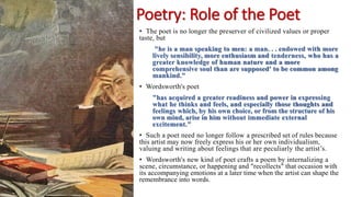 Poetry: Role of the Poet
• The poet is no longer the preserver of civilized values or proper
taste, but
"he is a man speaking to men: a man. . . endowed with more
lively sensibility, more enthusiasm and tenderness, who has a
greater knowledge of human nature and a more
comprehensive soul than are supposed' to be common among
mankind."
• Wordsworth's poet
"has acquired a greater readiness and power in expressing
what he thinks and feels, and especially those thoughts and
feelings which, by his own choice, or from the structure of his
own mind, arise in him without immediate external
excitement."
• Such a poet need no longer follow a prescribed set of rules because
this artist may now freely express his or her own individualism,
valuing and writing about feelings that are peculiarly the artist’s.
• Wordsworth's new kind of poet crafts a poem by internalizing a
scene, circumstance, or happening and "recollects" that occasion with
its accompanying emotions at a later time when the artist can shape the
remembrance into words.
 