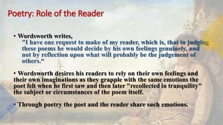 Poetry: Role of the Reader
• Wordsworth writes,
"I have one request to make of my reader, which is, that in judging
these poems he would decide by his own feelings genuinely, and
not by reflection upon what will probably be the judgement of
others.“
• Wordsworth desires his readers to rely on their own feelings and
their own imaginations as they grapple with the same emotions the
poet felt when he first saw and then later "recollected in tranquility"
the subject or circumstances of the poem itself.
• Through poetry the poet and the reader share such emotions.
 