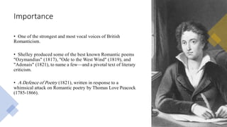 Importance
• One of the strongest and most vocal voices of British
Romanticism.
• Shelley produced some of the best known Romantic poems
"Ozymandias" (1817), "Ode to the West Wind" (1819), and
"Adonais" (1821), to name a few—and a pivotal text of literary
criticism.
• A Defence of Poetry (1821), written in response to a
whimsical attack on Romantic poetry by Thomas Love Peacock
(1785-1866).
 