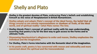 Shelly and Plato
• Shelley is the greatest devotee of Plato, embracing Plato's beliefs and establishing
himself as the voice of Neoplatonism in British Romanticism.
• Shelley adopts and adapts Plato's concept of the Ideal Forms, the belief that all
things around us are merely representations or shadows of Truth, of the Ideal
world, and of spiritual reality—what Plato names The One.
• Shelley blends Plato's concept of spiritual reality with his own understanding,
asserting that poetry is by far the best way to gain access to the Forms and to
ultimate Truth.
• Disavowing Neoclassicism's allegiance to order and reason, Shelley emphasizes the
individual and the imagination.
• For Shelley, Plato's Forms intertwine with the Romantic ideal of the imagination.
• In his poetic craft, poetry is less concerned with reason and rationality and more
concerned about the spiritual and the transcendental.
 
