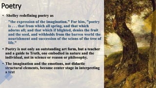 Poetry
• Shelley redefining poetry as
"the expression of the imagination." For him, "poetry
is . . . that from which all spring, and that which
adorns all; and that which if blighted, denies the fruit
and the seed, and withholds from the barren world the
nourishment and succession of the scions of the tree of
life."
• Poetry is not only an outstanding art form, but a teacher
and a guide to Truth, one embodied in nature and the
individual, not in science or reason or philosophy.
• The imagination and the emotions, not didactic
structural elements, become center stage in interpreting
a text
 