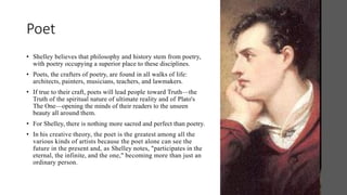 Poet
• Shelley believes that philosophy and history stem from poetry,
with poetry occupying a superior place to these disciplines.
• Poets, the crafters of poetry, are found in all walks of life:
architects, painters, musicians, teachers, and lawmakers.
• If true to their craft, poets will lead people toward Truth—the
Truth of the spiritual nature of ultimate reality and of Plato's
The One—opening the minds of their readers to the unseen
beauty all around them.
• For Shelley, there is nothing more sacred and perfect than poetry.
• In his creative theory, the poet is the greatest among all the
various kinds of artists because the poet alone can see the
future in the present and, as Shelley notes, "participates in the
eternal, the infinite, and the one," becoming more than just an
ordinary person.
 