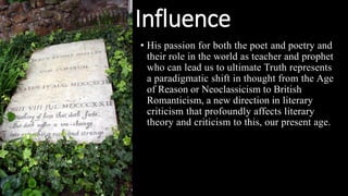 Influence
• His passion for both the poet and poetry and
their role in the world as teacher and prophet
who can lead us to ultimate Truth represents
a paradigmatic shift in thought from the Age
of Reason or Neoclassicism to British
Romanticism, a new direction in literary
criticism that profoundly affects literary
theory and criticism to this, our present age.
 