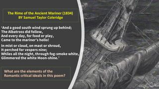 The Rime of the Ancient Mariner (1834)
BY Samuel Taylor Coleridge
‘And a good south wind sprung up behind;
The Albatross did follow,
And every day, for food or play,
Came to the mariner’s hollo!
In mist or cloud, on mast or shroud,
It perched for vespers nine;
Whiles all the night, through fog-smoke white,
Glimmered the white Moon-shine.’
What are the elements of the
Romantic critical ideals in this poem?
 