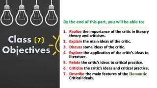 1. Realize the importance of the critic in literary
theory and criticism.
2. Explain the main ideas of the critic.
3. Discuss some ideas of the critic.
4. Explore the application of the critic’s ideas to
literature.
5. Relate the critic’s ideas to critical practice.
6. Criticize the critic’s ideas and critical practice.
7. Describe the main features of the Romantic
Critical Ideals.
Class (7)
Objectives
By the end of this part, you will be able to:
 